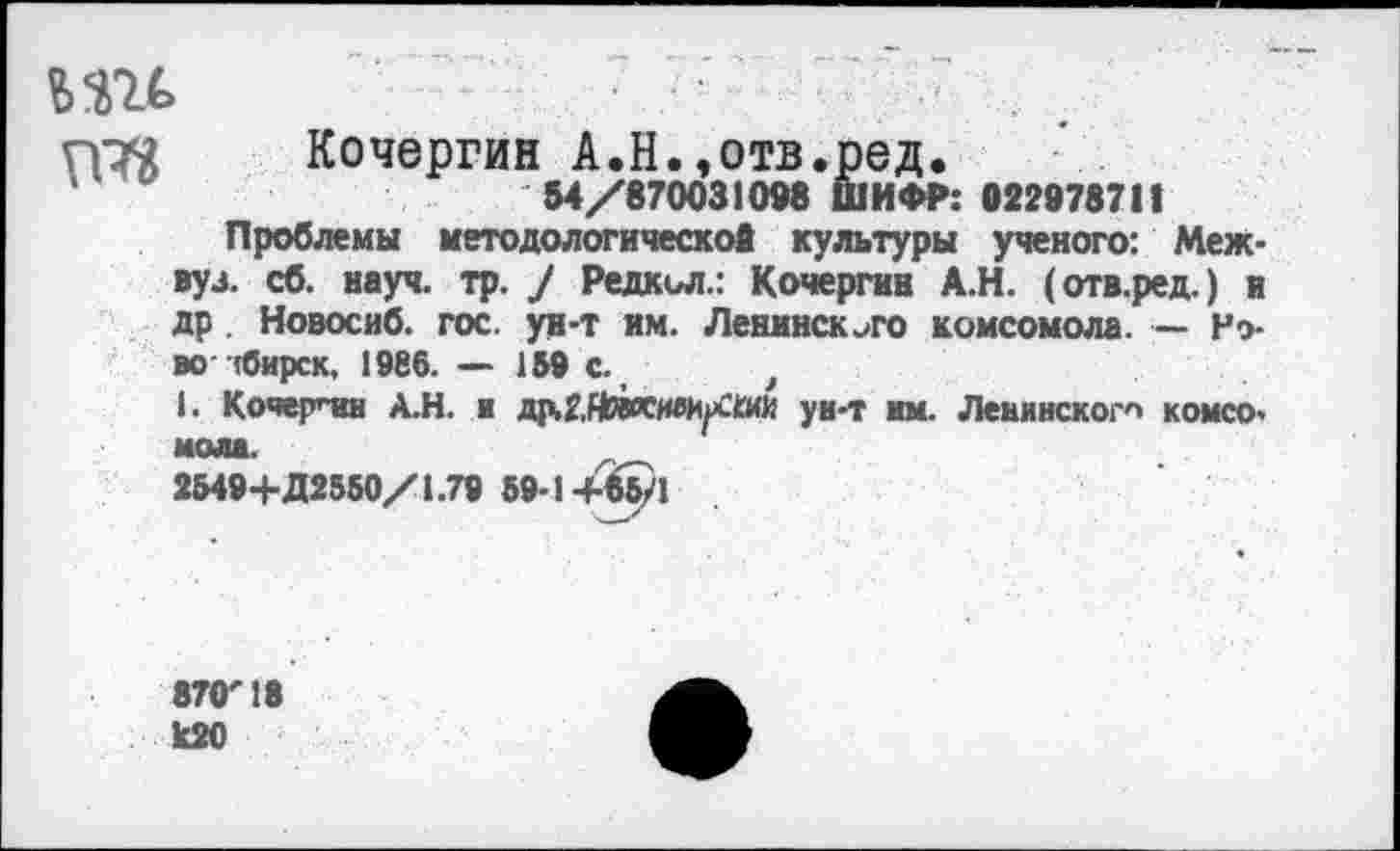 ﻿ии та
Кочергин А.Н.,отв.ред.
54/870031098 ШИФР: 022978711
Проблемы методологической культуры ученого: Межвуз. сб. науч. тр. / Редкьл.: Кочергин А.Н. (отв.ред.) и др . Новосиб. гос. ун-т им. Ленинского комсомола. — Ново лбирск, 1986. — 159 с. >
1. Кочерпш А.Н. а др.г,Ндоси»/£ии уи-т им. Ленинского комсомола.
2549+Д2550/1.79 59-1+65/1
87<Г 18 к20